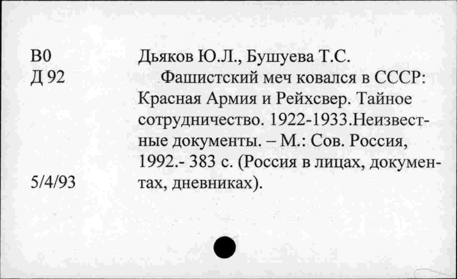 ﻿во
Д92
5/4/93
Дьяков Ю.Л., Бушуева Т.С.
Фашистский меч ковался в СССР: Красная Армия и Рейхсвер. Тайное сотрудничество. 1922-1933 .Неизвестные документы. - М.: Сов. Россия, 1992,- 383 с. (Россия в лицах, документах, дневниках).